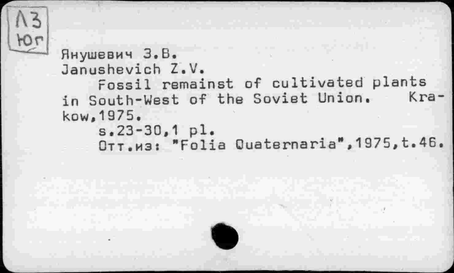 ﻿Ä3 vor
Янушевич З,В.
ûanushevich Z.V.
Fossil remainst of cultivated plants in South-West of the Soviet Union. Krakow, 1 975.
s.23-30,1 pl.
Отт.из: "Folia Ouaternaria",1975,t. 46.